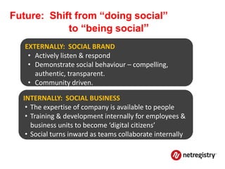 Future: Shift from “doing social”
            to “being social”
   EXTERNALLY: SOCIAL BRAND
    • Actively listen & respond
    • Demonstrate social behaviour – compelling,
      authentic, transparent.
    • Community driven.

  INTERNALLY: SOCIAL BUSINESS
   • The expertise of company is available to people
   • Training & development internally for employees &
     business units to become ‘digital citizens’
   • Social turns inward as teams collaborate internally
 