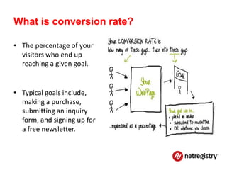 What is conversion rate?

• The percentage of your
  visitors who end up
  reaching a given goal.


• Typical goals include,
  making a purchase,
  submitting an inquiry
  form, and signing up for
  a free newsletter.
 