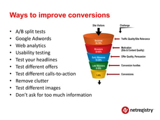 Ways to improve conversions

•   A/B split tests
•   Google Adwords
•   Web analytics
•   Usability testing
•   Test your headlines
•   Test different offers
•   Test different calls-to-action
•   Remove clutter
•   Test different images
•   Don’t ask for too much information
 