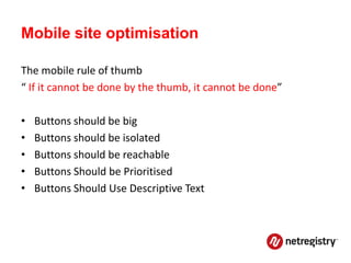 Mobile site optimisation

The mobile rule of thumb
“ If it cannot be done by the thumb, it cannot be done”

•   Buttons should be big
•   Buttons should be isolated
•   Buttons should be reachable
•   Buttons Should be Prioritised
•   Buttons Should Use Descriptive Text
 