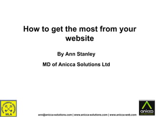 How to get the most from your
           website
                By Ann Stanley

      MD of Anicca Solutions Ltd




   ann@anicca-solutions.com | www.anicca-solutions.com | www.anicca-web.com
 