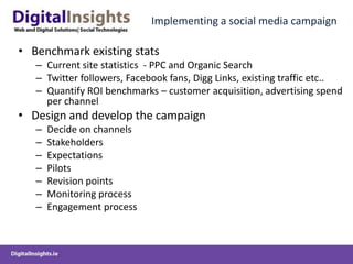 Implementing a social media campaignBenchmark existing statsCurrent site statistics  - PPC and Organic Search Twitter followers, Facebook fans, Digg Links, existing traffic etc..Quantify ROI benchmarks – customer acquisition, advertising spend per channelDesign and develop the campaignDecide on channelsStakeholders ExpectationsPilotsRevision pointsMonitoring processEngagement process
