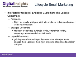 Lifecycle Email MarketingInterested Prospects, Engaged Customers and Lapsed CustomersProspects, Optin for emails, visit your Web site, make an online purchase or visit a retail location.Engaged Customers maintain or increase purchase levels, strengthen loyalty, encourage recommendations to friends Lapsed Customers, gaining an understanding of their concerns, attempts to re-engage them , prevent them from switching allegiance to another compan
