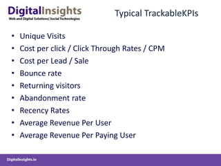 Typical TrackableKPIsUnique VisitsCost per click / Click Through Rates / CPMCost per Lead / SaleBounce rateReturning visitorsAbandonment rateRecency RatesAverage Revenue Per UserAverage Revenue Per Paying User
