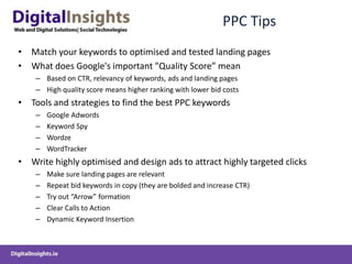 PPC TipsMatch your keywords to optimised and tested landing pages What does Google's important "Quality Score” meanBased on CTR, relevancy of keywords, ads and landing pagesHigh quality score means higher ranking with lower bid costsTools and strategies to find the best PPC keywordsGoogle AdwordsKeyword SpyWordzeWordTrackerWrite highly optimised and design ads to attract highly targeted clicksMake sure landing pages are relevantRepeat bid keywords in copy (they are bolded and increase CTR)Try out “Arrow” formationClear Calls to ActionDynamic Keyword Insertion