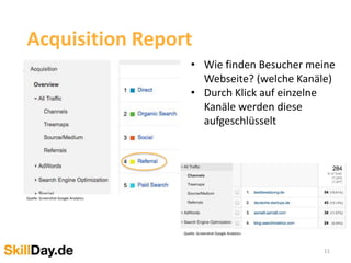 11
Acquisition Report
• Wie finden Besucher meine
Webseite? (welche Kanäle)
• Durch Klick auf einzelne
Kanäle werden diese
aufgeschlüsselt
Quelle: Screenshot Google Analytics
Quelle: Screenshot Google Analytics
 