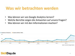 6
Was wir betrachten werden
• Was können wir von Google Analytics lernen?
• Welche Berichte zeigen die Antworten auf unsere Fragen?
• Was können wir mit den Informationen machen?
Quelle: Screenshot Google Analytics
 