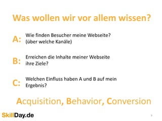 9
Was wollen wir vor allem wissen?
A:
Wie finden Besucher meine Webseite?
(über welche Kanäle)
B:
Erreichen die Inhalte meiner Webseite
ihre Ziele?
C:
Welchen Einfluss haben A und B auf mein
Ergebnis?
Acquisition, Behavior, Conversion
 