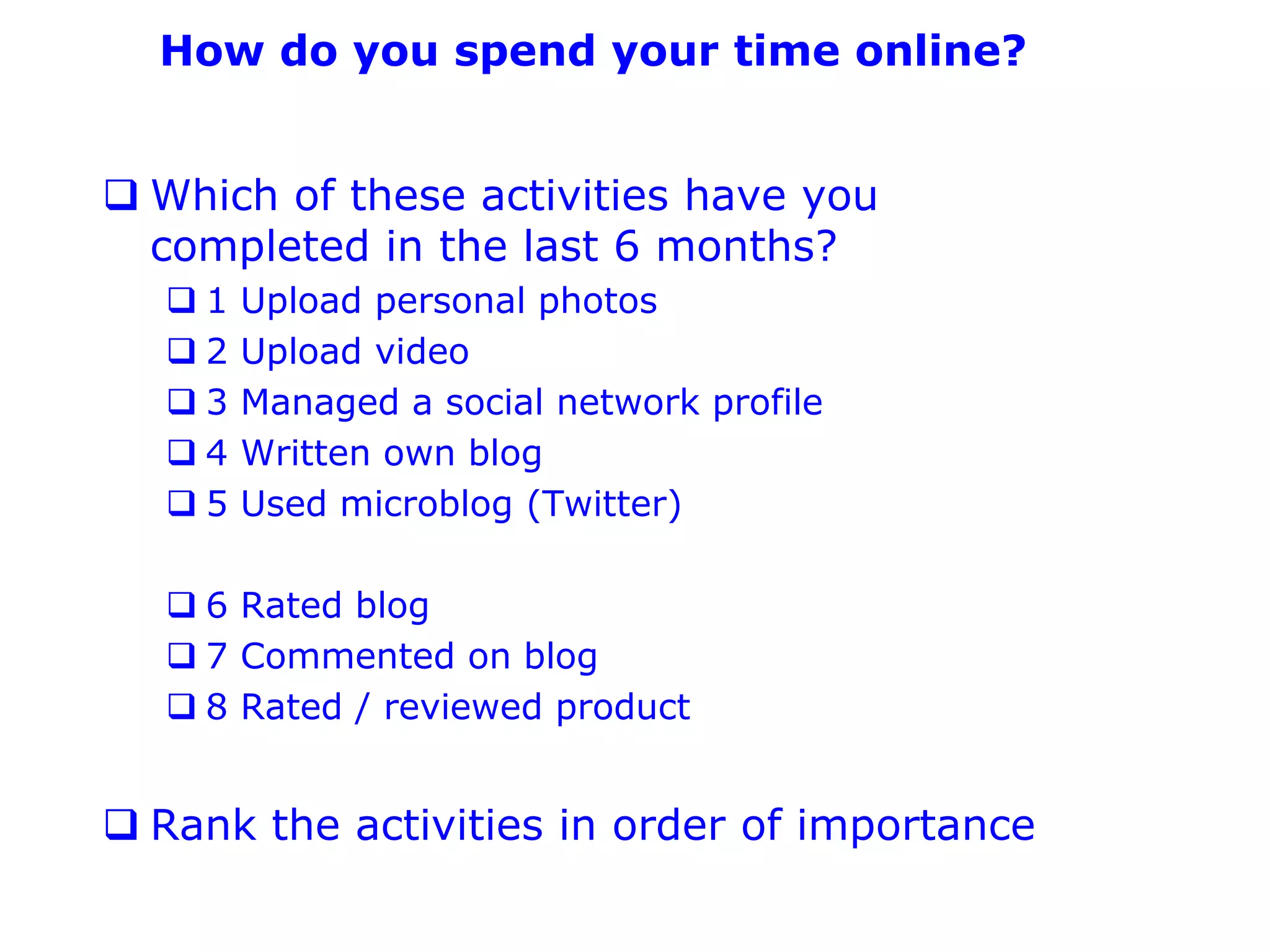 How do you spend your time online?


 Which of these activities have you
  completed in the last 6 months?
  1   Upload personal photos
  2   Upload video
  3   Managed a social network profile
  4   Written own blog
  5   Used microblog (Twitter)

   6 Rated blog
   7 Commented on blog
   8 Rated / reviewed product


 Rank the activities in order of importance
 