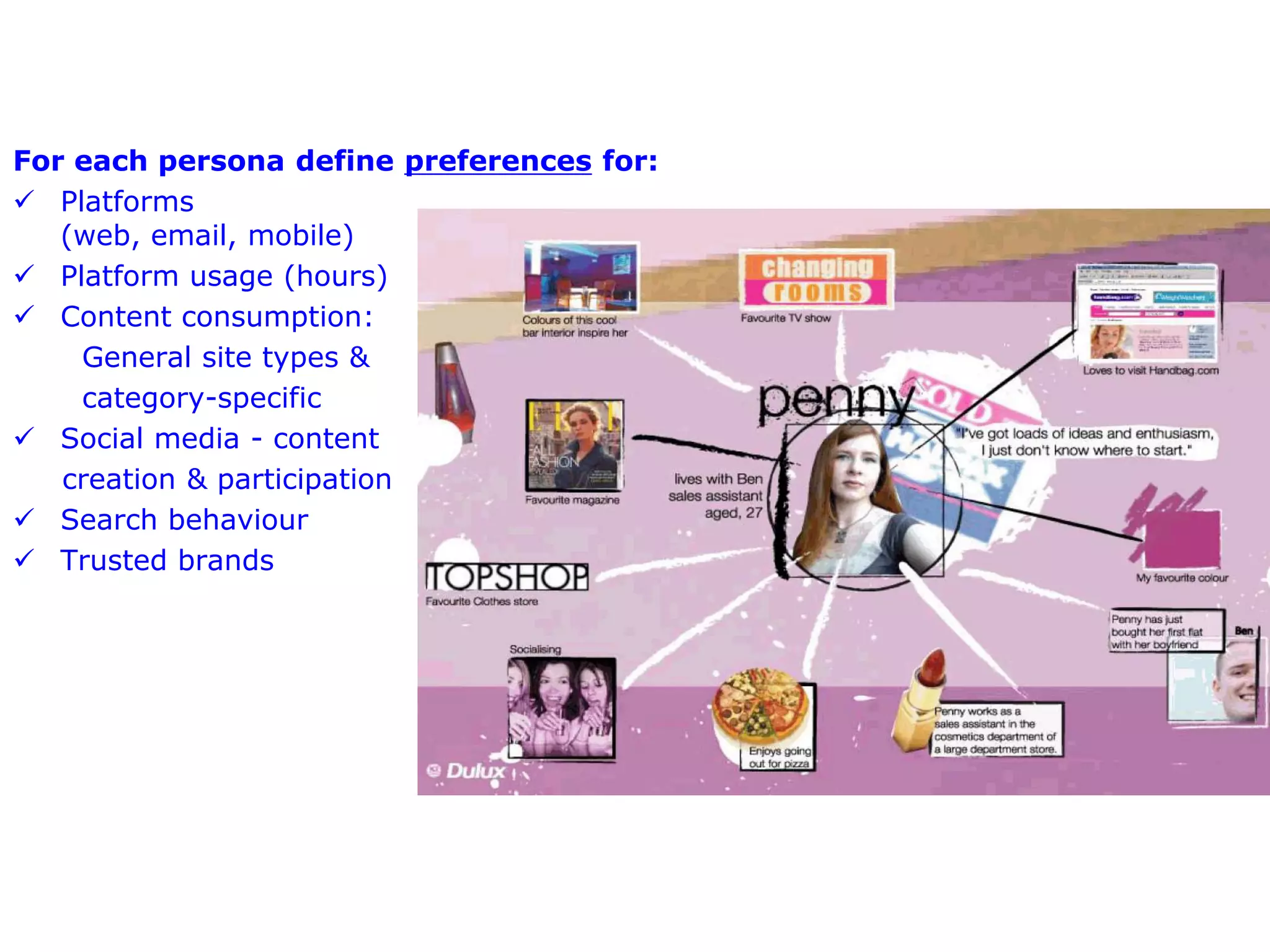 For each persona define preferences for:
 Platforms
   (web, email, mobile)
 Platform usage (hours)
 Content consumption:
    General site types &
    category-specific
 Social media - content
   creation & participation
 Search behaviour
 Trusted brands
 