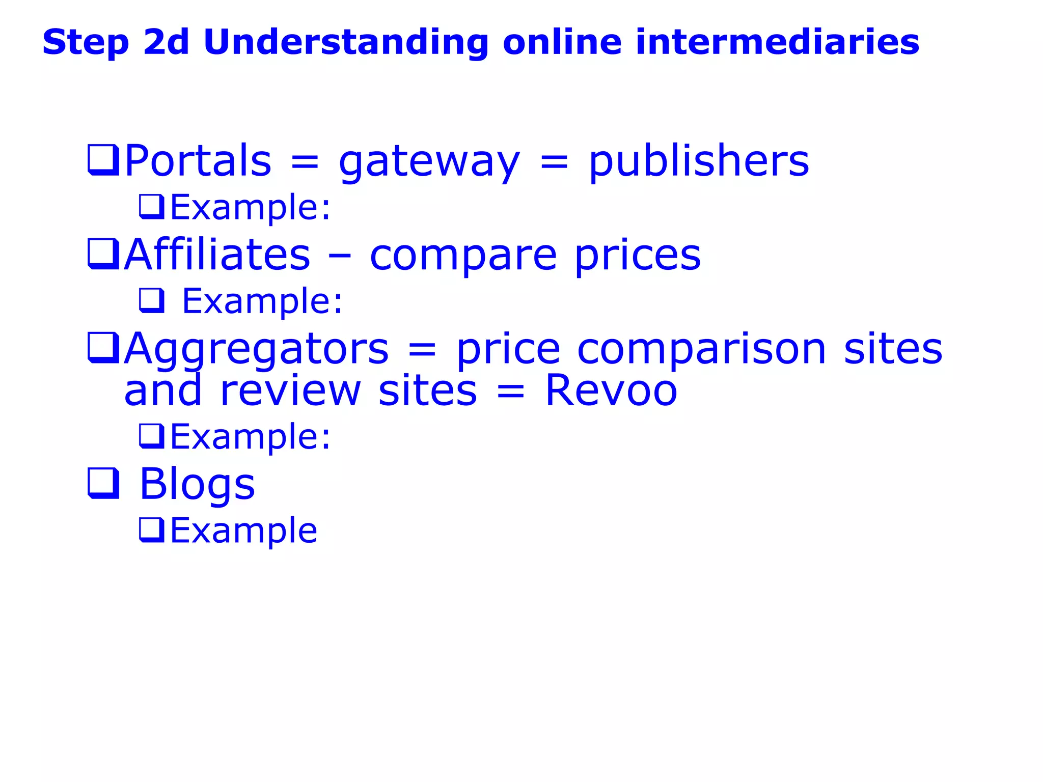 Step 2d Understanding online intermediaries


  Portals = gateway = publishers
    Example:
  Affiliates – compare prices
     Example:
  Aggregators = price comparison sites
   and review sites = Revoo
    Example:
   Blogs
    Example
 