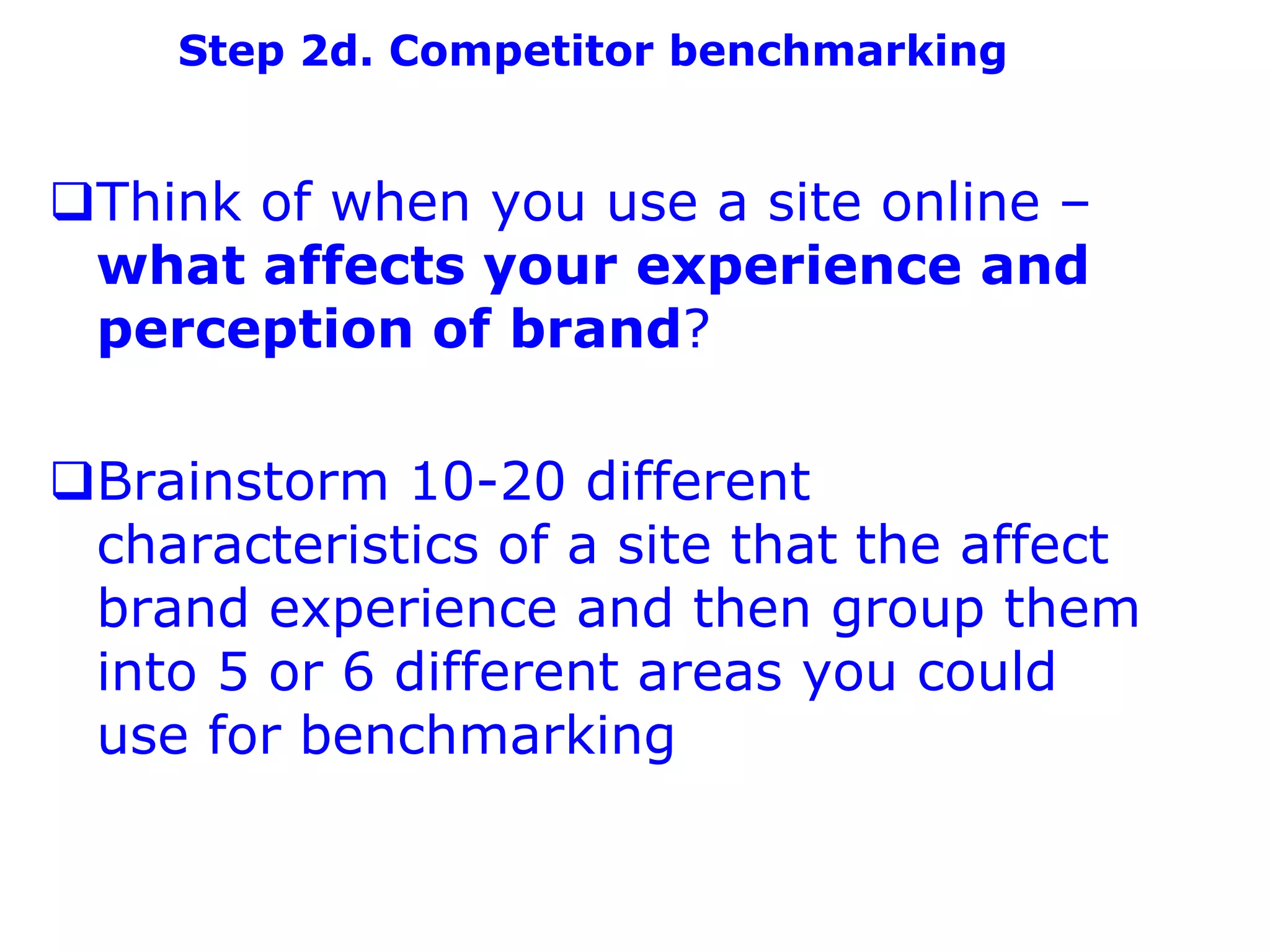 Step 2d. Competitor benchmarking


Think of when you use a site online –
 what affects your experience and
 perception of brand?

Brainstorm 10-20 different
 characteristics of a site that the affect
 brand experience and then group them
 into 5 or 6 different areas you could
 use for benchmarking
 