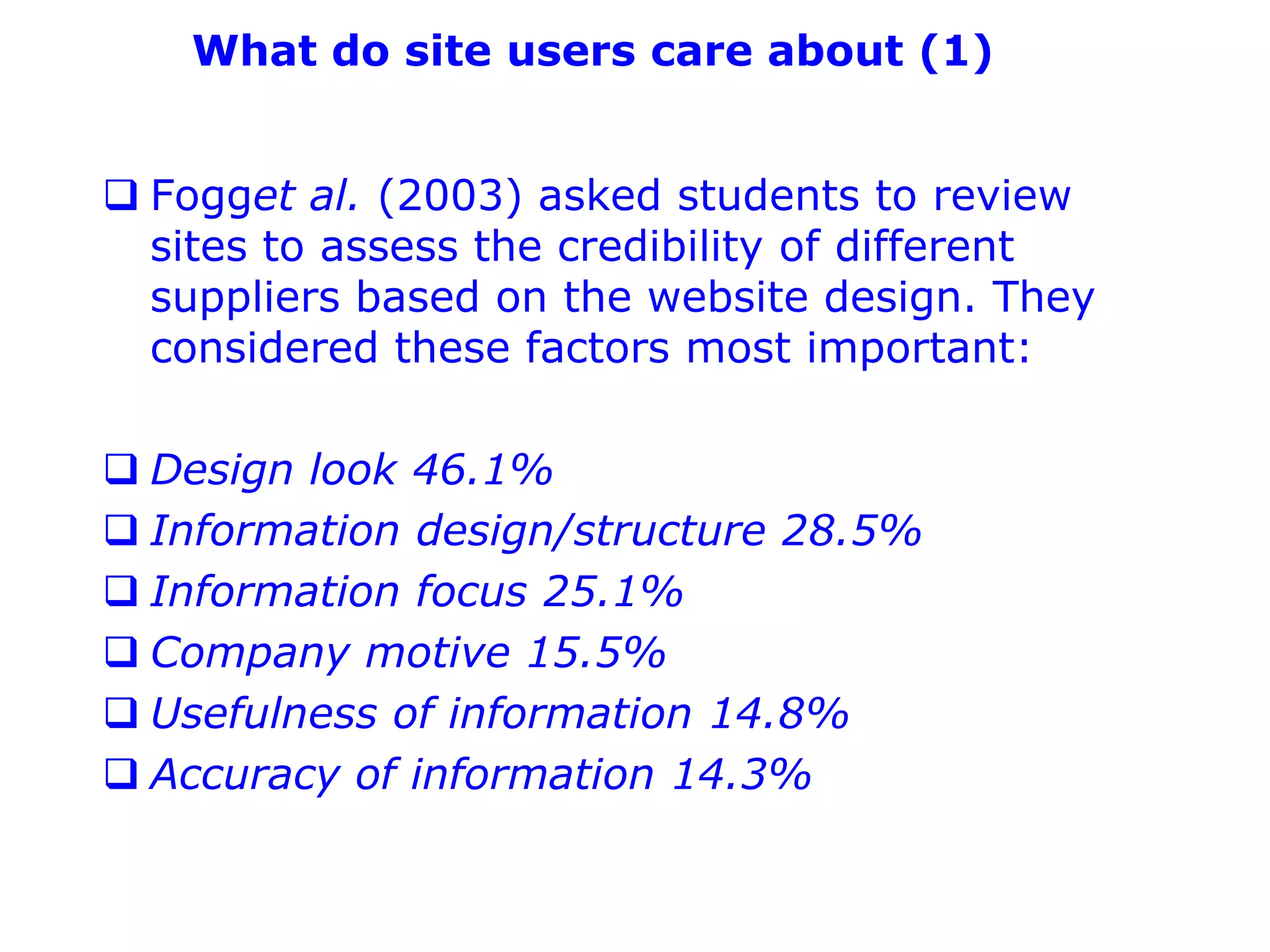 What do site users care about (1)


 Fogget al. (2003) asked students to review
  sites to assess the credibility of different
  suppliers based on the website design. They
  considered these factors most important:

 Design look 46.1%
 Information design/structure 28.5%
 Information focus 25.1%
 Company motive 15.5%
 Usefulness of information 14.8%
 Accuracy of information 14.3%
 