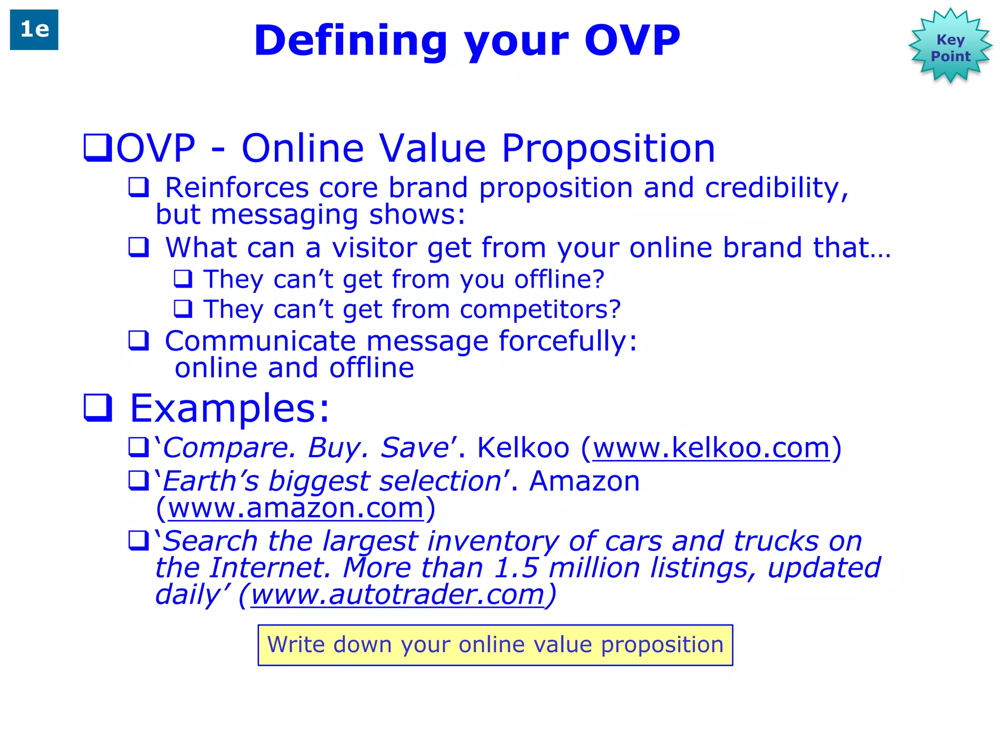 1e
                Defining your OVP                                 Key
                                                                 Point




     OVP - Online Value Proposition
        Reinforces core brand proposition and credibility,
        but messaging shows:
        What can a visitor get from your online brand that…
           They can‟t get from you offline?
           They can‟t get from competitors?
        Communicate message forcefully:
          online and offline
      Examples:
        „Compare. Buy. Save‟. Kelkoo (www.kelkoo.com)
        „Earth’s biggest selection‟. Amazon
         (www.amazon.com)
        „Search the largest inventory of cars and trucks on
         the Internet. More than 1.5 million listings, updated
         daily’ (www.autotrader.com)
                 Write down your online value proposition
 