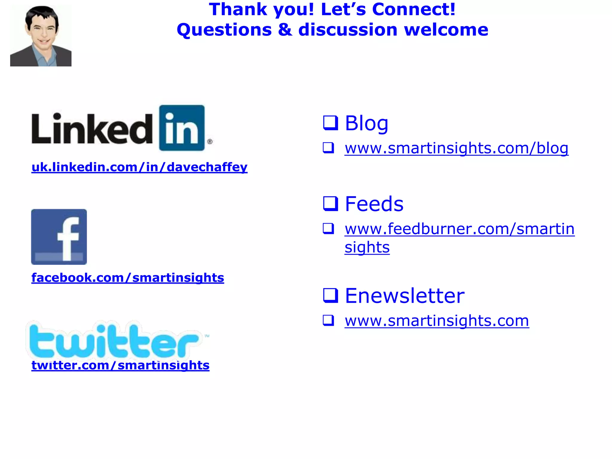 Thank you! Let’s Connect!
                    Questions & discussion welcome




                                  Blog
                                  www.smartinsights.com/blog
uk.linkedin.com/in/davechaffey


                                  Feeds
                                  www.feedburner.com/smartin
                                   sights
facebook.com/smartinsights
                                  Enewsletter
                                  www.smartinsights.com

twitter.com/smartinsights
 