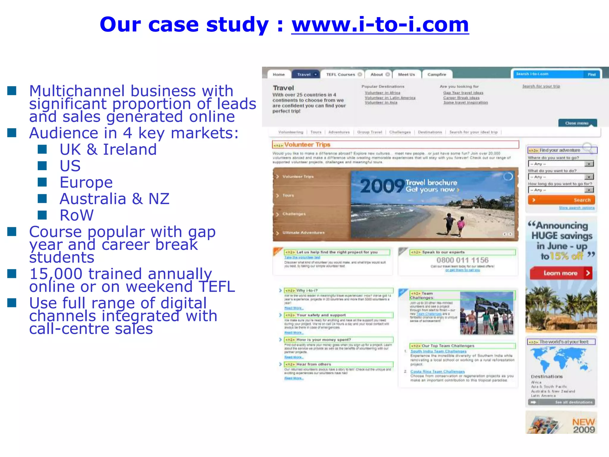 Our case study : www.i-to-i.com


 Multichannel business with
  significant proportion of leads
  and sales generated online
 Audience in 4 key markets:
    UK & Ireland
    US
    Europe
    Australia & NZ
    RoW
 Course popular with gap
  year and career break
  students
 15,000 trained annually
  online or on weekend TEFL
 Use full range of digital
  channels integrated with
  call-centre sales




                                              5
 