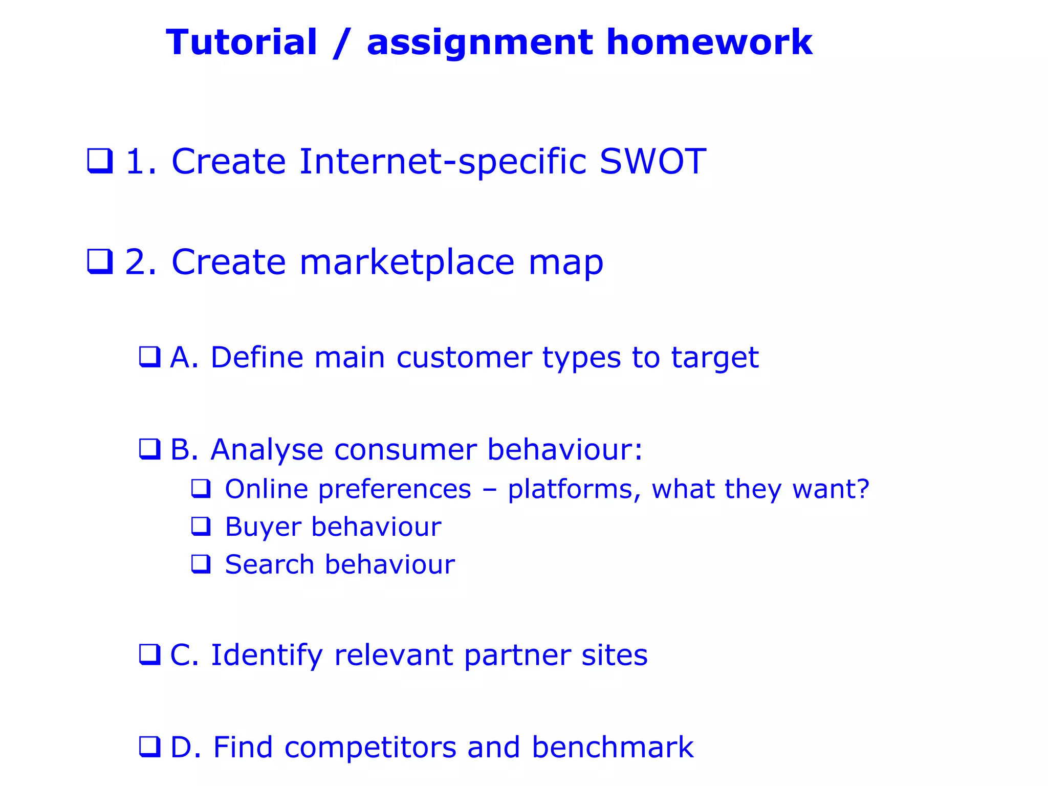 Tutorial / assignment homework


 1. Create Internet-specific SWOT

 2. Create marketplace map

   A. Define main customer types to target


   B. Analyse consumer behaviour:
      Online preferences – platforms, what they want?
      Buyer behaviour
      Search behaviour


   C. Identify relevant partner sites


   D. Find competitors and benchmark
 