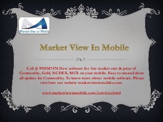 Call @ 9915547474.New software for live market rate & price of
Commodity, Gold, NCDEX, MCX on your mobile. Easy to useand show
all update for Commodity. To know more about mobile software. Please
visit here our website marketviewinmobile.com.
www.marketviewinmobile.com/services.html
 
