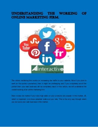 Understanding the working of
online marketing firm.
The online marketing firm works on increasing the traffic to your website. Now if you plan to
work on this portion yourselves, then it might be challenging and if you completely avoid this
portion then your web business will be completely dead. In this article, we will understand the
overall working of an online marketing firm.
Now it does not matter if you have high sales or your products are popular in the market, all,
which is important, is to have potential visitors at your site. This is the only way through which
you can save your web business in the market.
 