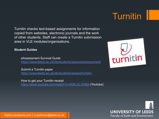 Faculty of Earth and EnvironmentDigifoe.wordpress.com │ b.parkinson@leeds.ac.uk
Turnitin
Turnitin checks text-based assignments for information
copied from websites, electronic journals and the work
of other students. Staff can create a Turnitin submission
area in VLE modules/organisations.
Student Guides
eAssessment Survival Guide
https://www.leeds.ac.uk/vle/students/assess/eassessment/
Submit a Turnitin paper
https://www.leeds.ac.uk/vle/students/assess/turnitin/
How to get your Turnitin receipt
https://www.youtube.com/watch?v=XGK-2L-DN6A (Youtube)
 