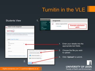 Faculty of Earth and EnvironmentDigifoe.wordpress.com │ b.parkinson@leeds.ac.uk
Turnitin in the VLE
Example submission
point
1. Enter your details into the
appropriate text fields.
2. Choose the file you wish
to upload .
3. Click ‘Upload’ to submit.
Students View 1.
2.
 