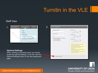 Faculty of Earth and EnvironmentDigifoe.wordpress.com │ b.parkinson@leeds.ac.uk
Turnitin in the VLE
Staff View
Optional Settings
When creating a submission area, you should
review the optional settings. To do this, click the
Optional Settings button on the new assignment
page.
1. 2.
 