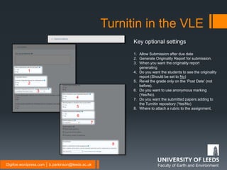 Faculty of Earth and EnvironmentDigifoe.wordpress.com │ b.parkinson@leeds.ac.uk
Turnitin in the VLE
Key optional settings
1. Allow Submission after due date
2. Generate Originality Report for submission.
3. When you want the originality report
generating
4. Do you want the students to see the originality
report (Should be set to No)
5. Revel the grade only on the ‘Post Date’ (not
before).
6. Do you want to use anonymous marking
(Yes/No).
7. Do you want the submitted papers adding to
the Turnitin repository (Yes/No)
8. Where to attach a rubric to the assignment.
1
2
3
4
5
6
7
8
 