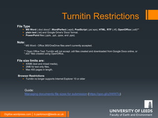 Faculty of Earth and EnvironmentDigifoe.wordpress.com │ b.parkinson@leeds.ac.uk
File Type
 MS Word (.doc/.docx)*, WordPerfect (.wpd), PostScript (.ps/.eps), HTML, RTF (.rtf), OpenOffice (.odt)**
 plain text (.txt) and Google Drive's 'Docs' format.
 PowerPoint files (.pptx, .ppt, .ppsx, and .pps).
Note:
* MS Word - Office 365/OneDrive files aren't currently accepted.
** Open Office Text: Turnitin will not accept .odt files created and downloaded from Google Docs online, or
".doc" files created using OpenOffice.
File size limits are:
 40MB (text and mixed media),
 2MB for text only files,
 Max 400 pages in length.
Browser Restrictions
 Turnitin no longer supports Internet Explorer 10 or older
Turnitin Restrictions
Guide:
Managing documents file sizes for submission (https://goo.gl/y3WW7q)
 