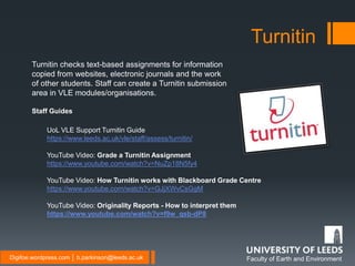 Faculty of Earth and EnvironmentDigifoe.wordpress.com │ b.parkinson@leeds.ac.uk
Turnitin
Turnitin checks text-based assignments for information
copied from websites, electronic journals and the work
of other students. Staff can create a Turnitin submission
area in VLE modules/organisations.
Staff Guides
UoL VLE Support Turnitin Guide
https://www.leeds.ac.uk/vle/staff/assess/turnitin/
YouTube Video: Grade a Turnitin Assignment
https://www.youtube.com/watch?v=NuZp18N5fy4
YouTube Video: How Turnitin works with Blackboard Grade Centre
https://www.youtube.com/watch?v=GJjXWvCsGgM
YouTube Video: Originality Reports - How to interpret them
https://www.youtube.com/watch?v=f9w_qsb-dP8
 