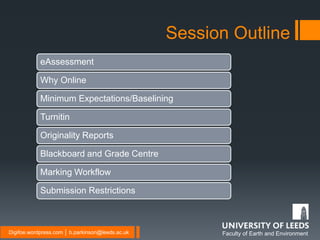 Faculty of Earth and EnvironmentDigifoe.wordpress.com │ b.parkinson@leeds.ac.uk
Session Outline
eAssessment
Why Online
Minimum Expectations/Baselining
Turnitin
Originality Reports
Blackboard and Grade Centre
Marking Workflow
Submission Restrictions
 