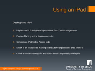 Faculty of Earth and EnvironmentDigifoe.wordpress.com │ b.parkinson@leeds.ac.uk
Using an iPad
1. Log into the VLE and go to Organisational Tool>Turnitin Assignments
2. Practice Marking on the desktop computer
3. Generate an iPad/mobile Access code
4. Switch to an iPad and try marking on that (don’t forget to sync once finished)
5. Create a custom Marking List and export (email it to yourself) and import
Desktop and iPad
 
