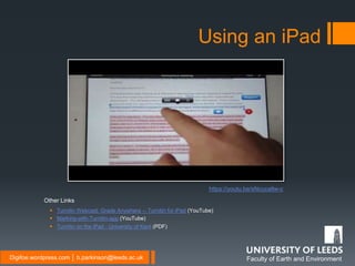 Faculty of Earth and EnvironmentDigifoe.wordpress.com │ b.parkinson@leeds.ac.uk
Using an iPad
 Turnitin Webcast: Grade Anywhere -- Turnitin for iPad (YouTube)
 Marking-with-Turnitin-app (YouTube)
 Turnitin on the iPad - University of Kent (PDF)
Other Links
https://youtu.be/sNcucatlw-c
 
