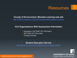 Faculty of Earth and EnvironmentDigifoe.wordpress.com │ b.parkinson@leeds.ac.uk
Faculty of Environment: Blended Learning web site
https://digifoe.wordpress.com/guidance/assessment-feedback-marking/
VLE Organisations With Assessment Information
 Geography, SoG Staff: L&T Information
 SEE Staff: L&T Information
 Transport Studies
Student Education Service
http://ses.leeds.ac.uk/info/22169/assessment-related_policies
Resources
 