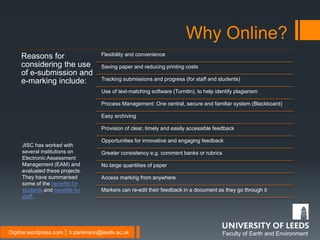 Faculty of Earth and EnvironmentDigifoe.wordpress.com │ b.parkinson@leeds.ac.uk
Reasons for
considering the use
of e-submission and
e-marking include:
Flexibility and convenience
Saving paper and reducing printing costs
Tracking submissions and progress (for staff and students)
Use of text-matching software (Turnitin), to help identify plagiarism
Process Management: One central, secure and familiar system (Blackboard)
Easy archiving
Provision of clear, timely and easily accessible feedback
Opportunities for innovative and engaging feedback
Greater consistency e.g. comment banks or rubrics
No large quantities of paper
Access marking from anywhere
Markers can re-edit their feedback in a document as they go through it
Why Online?
JISC has worked with
several institutions on
Electronic Assessment
Management (EAM) and
evaluated these projects.
They have summarised
some of the benefits for
students and benefits for
staff.
 