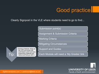 Faculty of Earth and EnvironmentDigifoe.wordpress.com │ b.parkinson@leeds.ac.uk
Clearly Signpost in the VLE where students need to go to find...
Good practice
Submission point(s)
Assignment & Submission Criteria
Marking Criteria
Mitigating Circumstances
Support and Guides
Each Module will need a ‘My Grades’ linkTip:
•During a lecture, bring up
the VLE and show the
submission point and any
supporting material and
resources that go with it.
 