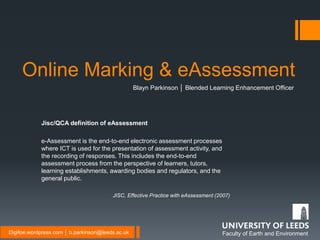 Faculty of Earth and EnvironmentDigifoe.wordpress.com │ b.parkinson@leeds.ac.uk
Online Marking & eAssessment
Blayn Parkinson │ Blended Learning Enhancement Officer
Jisc/QCA definition of eAssessment
e-Assessment is the end-to-end electronic assessment processes
where ICT is used for the presentation of assessment activity, and
the recording of responses. This includes the end-to-end
assessment process from the perspective of learners, tutors,
learning establishments, awarding bodies and regulators, and the
general public.
JISC, Effective Practice with eAssessment (2007)
 