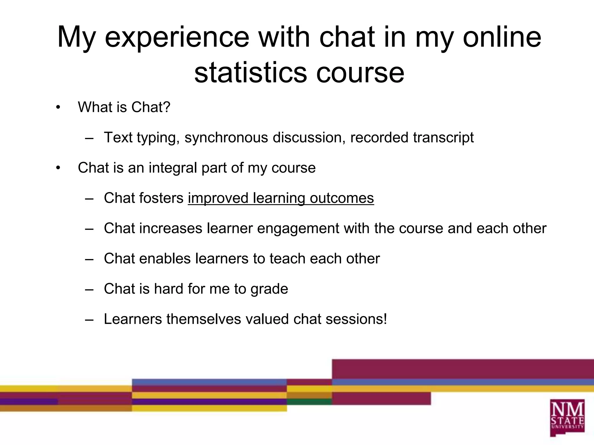 My experience with chat in my online statistics courseWhat is Chat?  Text typing, synchronous discussion, recorded transcript Chat is an integral part of my courseChat fosters improved learning outcomesChat increases learner engagement with the course and each otherChat enables learners to teach each otherChat is hard for me to gradeLearners themselves valued chat sessions!What did learners think?  ~13 out of 16 felt the chats were “helpful or very helpful in learning the material”“Chats were a way to compare answers with someone and let me know if I was on right or wrong track”“Chats allowed me to ask other students for help and get their input on how to solve a question from their perspective.” 