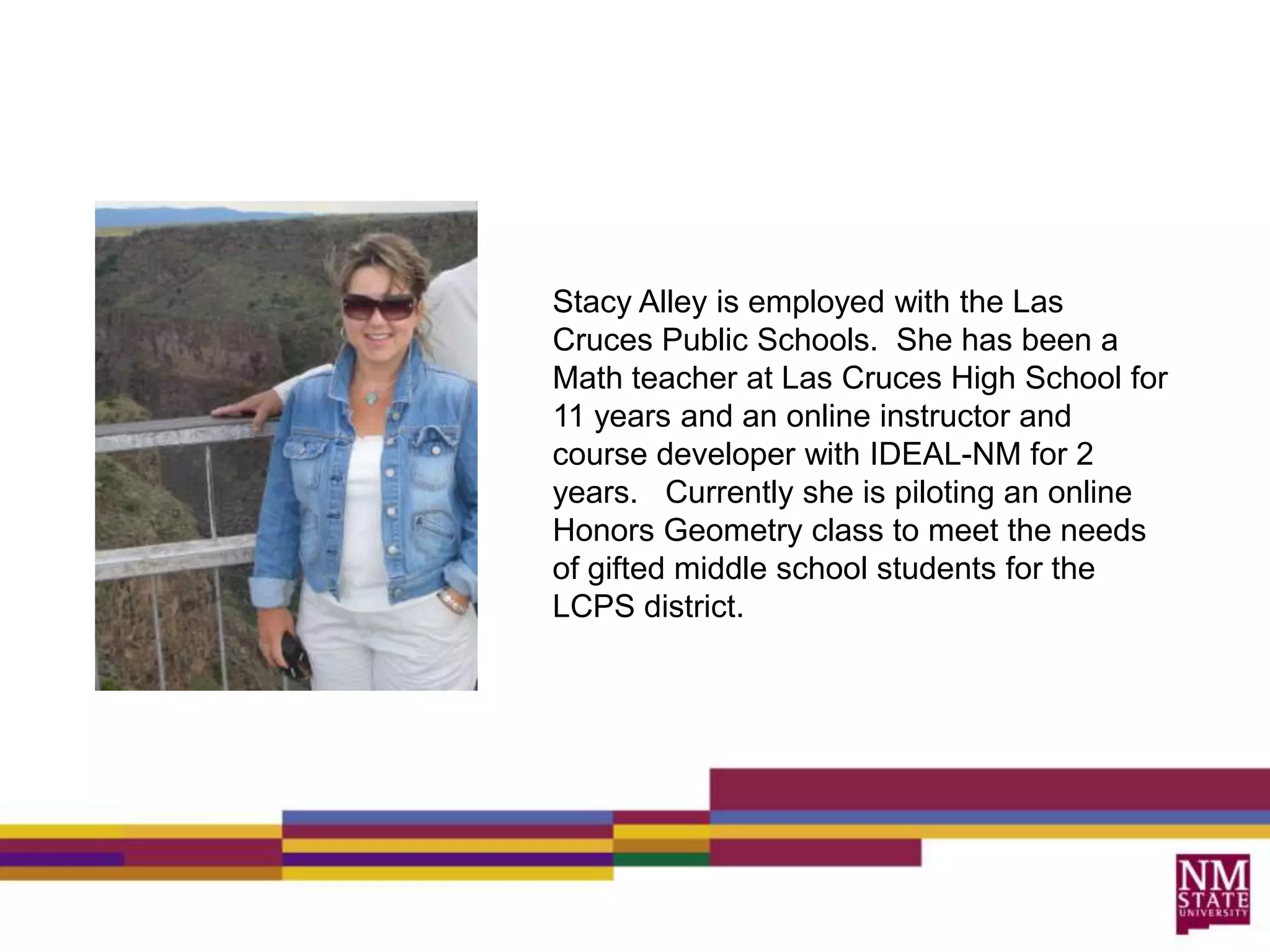 Stacy Alley is employed with the Las Cruces Public Schools.  She has been a Math teacher at Las Cruces High School for 11 years and an online instructor and course developer with IDEAL-NM for 2 years.   Currently she is piloting an online Honors Geometry class to meet the needs of gifted middle school students for the LCPS district.