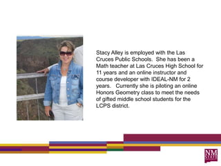 Stacy Alley is employed with the Las Cruces Public Schools.  She has been a Math teacher at Las Cruces High School for 11 years and an online instructor and course developer with IDEAL-NM for 2 years.   Currently she is piloting an online Honors Geometry class to meet the needs of gifted middle school students for the LCPS district.