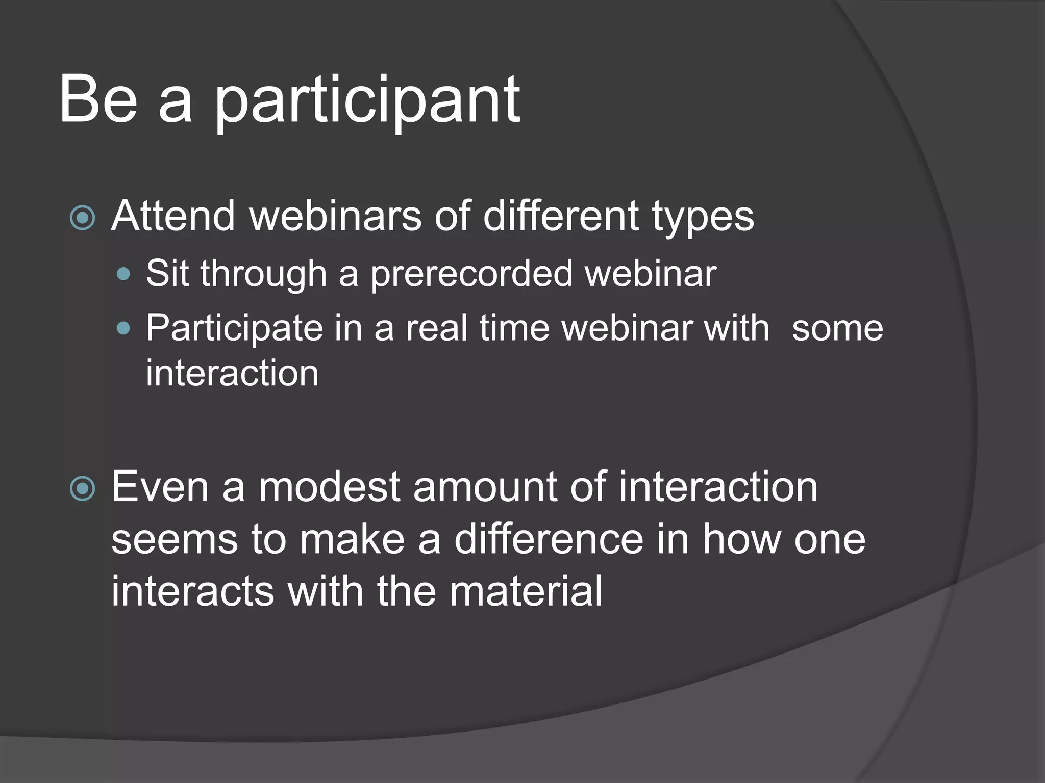 Be a participant
   Attend webinars of different types
     Sit through a prerecorded webinar
     Participate in a real time webinar with some
     interaction


   Even a modest amount of interaction
    seems to make a difference in how one
    interacts with the material
 