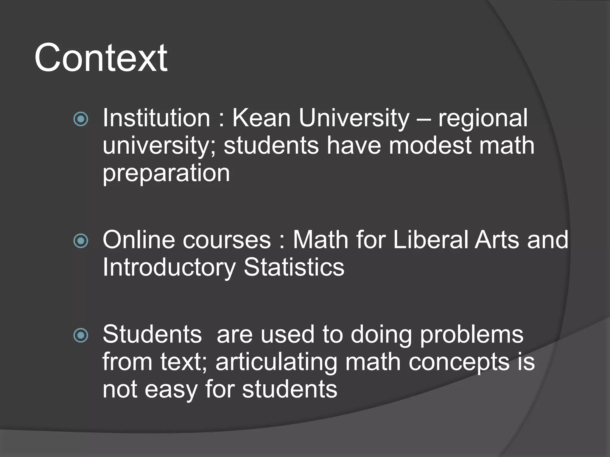 Context
    Institution : Kean University – regional
     university; students have modest math
     preparation

    Online courses : Math for Liberal Arts and
     Introductory Statistics

    Students are used to doing problems
     from text; articulating math concepts is
     not easy for students
 