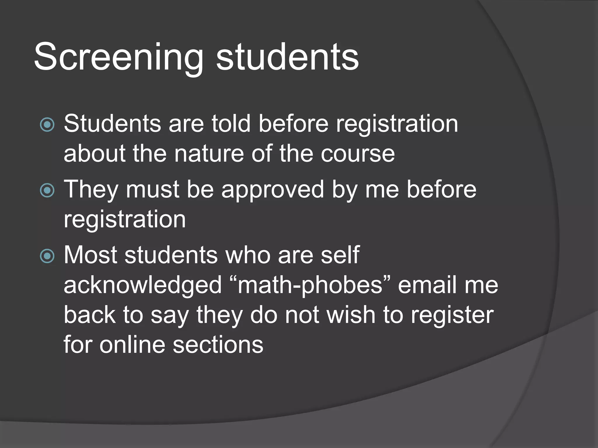Screening students
 Students are told before registration
  about the nature of the course
 They must be approved by me before
  registration
 Most students who are self
  acknowledged “math-phobes” email me
  back to say they do not wish to register
  for online sections
 