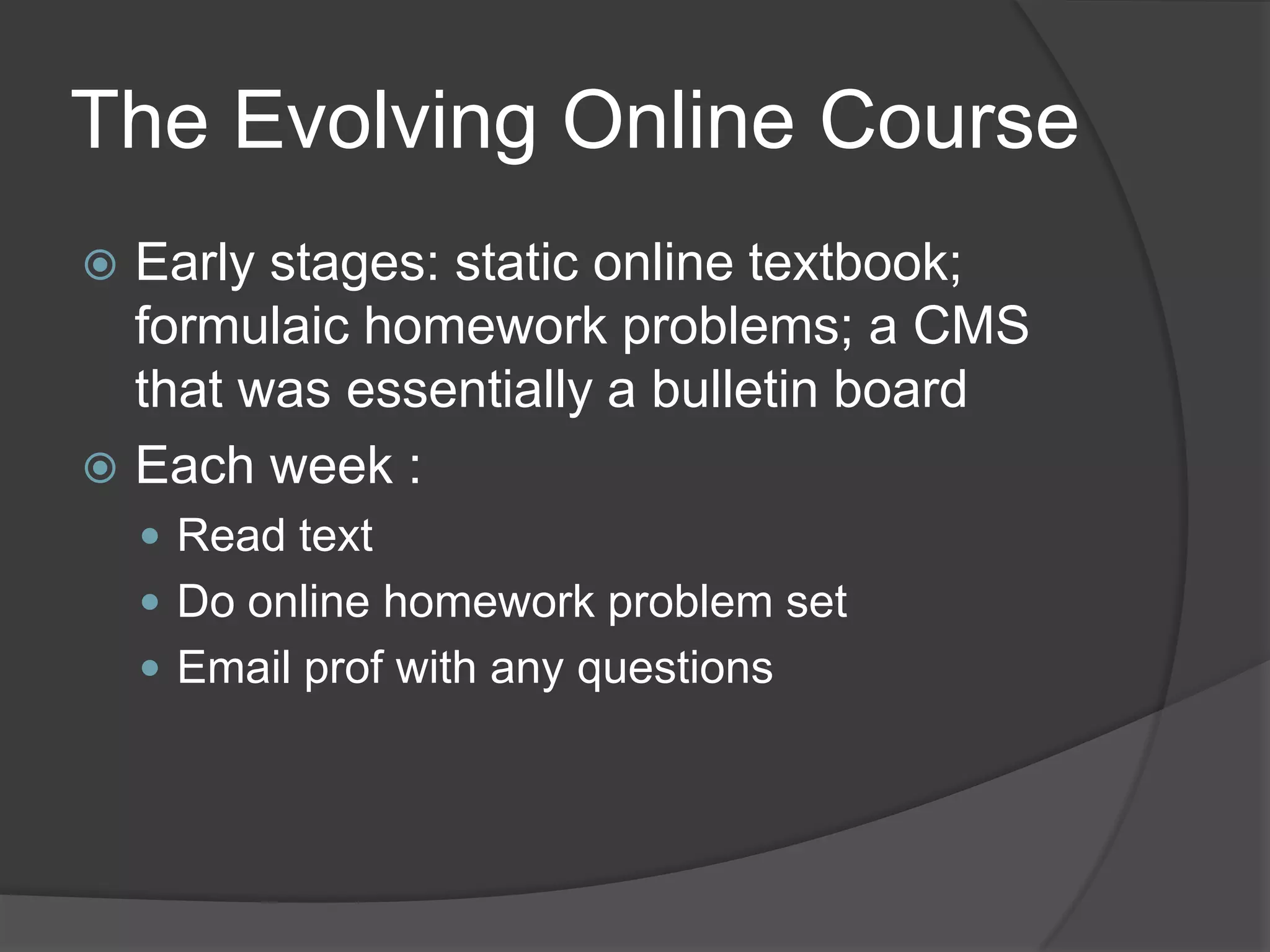 The Evolving Online Course
 Early stages: static online textbook;
  formulaic homework problems; a CMS
  that was essentially a bulletin board
 Each week :
     Read text
     Do online homework problem set
     Email prof with any questions
 