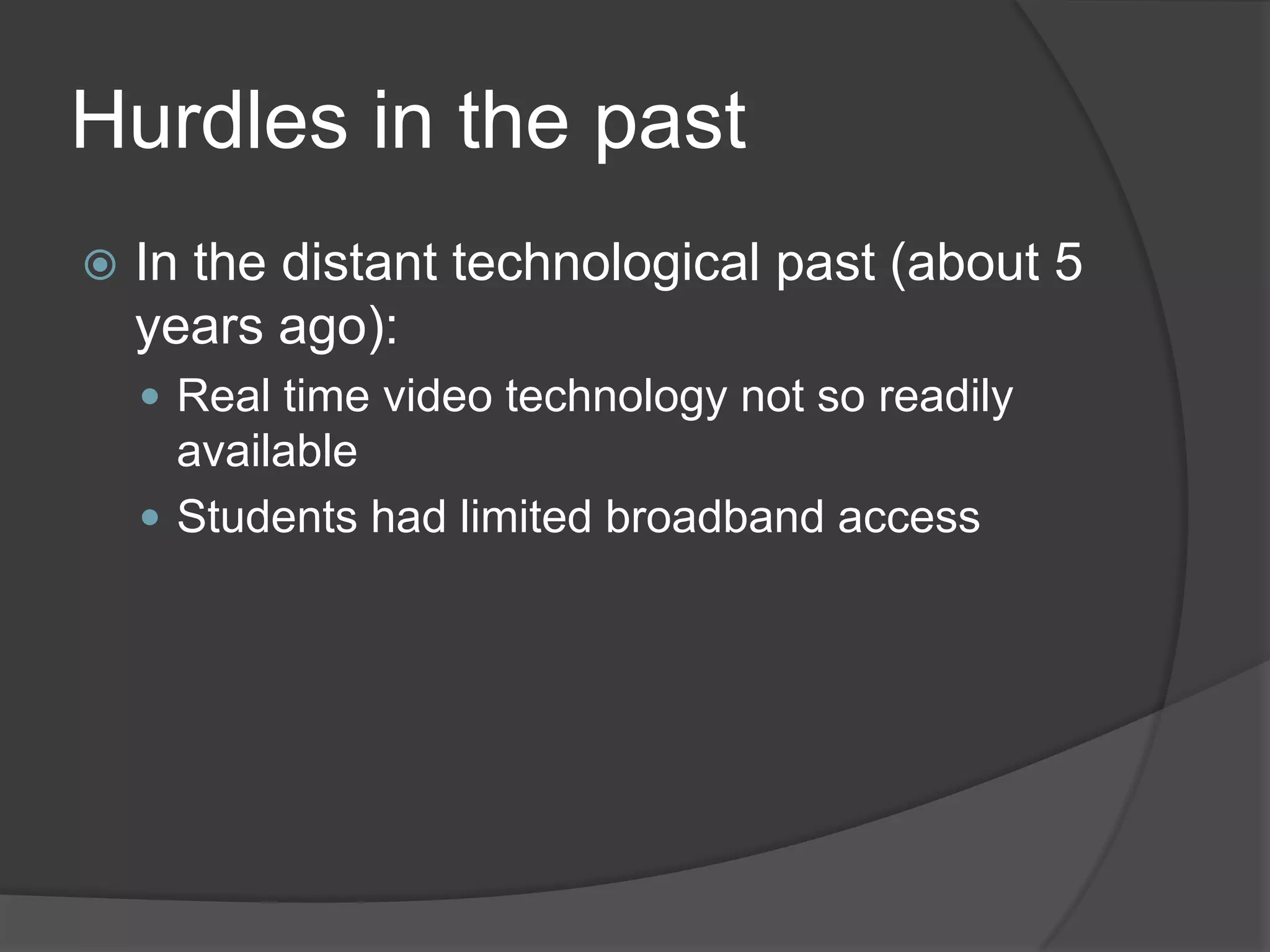 Hurdles in the past
   In the distant technological past (about 5
    years ago):
     Real time video technology not so readily
      available
     Students had limited broadband access
 