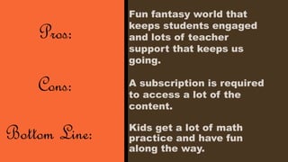 Kids get a lot of math 
practice and have fun 
along the way. 
Pros: 
Cons: 
Bottom Line: 
Fun fantasy world that 
keeps students engaged 
and lots of teacher 
support that keeps us 
going. 
A subscription is required 
to access a lot of the 
content. 
 