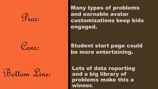 Lots of data reporting 
and a big library of 
problems make this a 
winner. 
Pros: 
Cons: 
Bottom Line: 
Many types of problems 
and earnable avatar 
customizations keep kids 
engaged. 
Student start page could 
be more entertaining. 
 