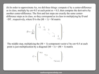 (b) In order to approximate Au, we did three things: compute u' by a center-difference
as in class, multiply by cm+0.5 at each point m + 0.5, then compute the derivative by
another center-difference. The first and last steps are exactly the same center-
difference steps as in class, so they correspond as in class to multiplying by D and
−DT , respectively, where D is the (M + 1) × M matrix
The middle step, multiplying the (M + 1)-component vector u' by cm+0.5 at each
point is just multiplication by a diagonal (M + 1) × (M + 1) matrix
mathsassignmenthelp.com
 