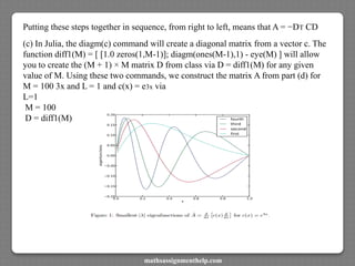 Putting these steps together in sequence, from right to left, means that A = −DT CD
(c) In Julia, the diagm(c) command will create a diagonal matrix from a vector c. The
function diff1(M) = [ [1.0 zeros(1,M-1)]; diagm(ones(M-1),1) - eye(M) ] will allow
you to create the (M + 1) × M matrix D from class via D = diff1(M) for any given
value of M. Using these two commands, we construct the matrix A from part (d) for
M = 100 3x and L = 1 and c(x) = e3x via
L=1
M = 100
D = diff1(M)
mathsassignmenthelp.com
 