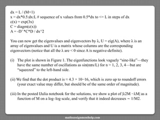 dx = L / (M+1)
x = dx*0.5:dx:L # sequence of x values from 0.5*dx to <= L in steps of dx
c(x) = exp(3x)
C = diagm(c(x))
A = -D’ *C*D / dx^2
You can now get the eigenvalues and eigenvectors by λ, U = eig(A), where λ is an
array of eigenvalues and U is a matrix whose columns are the corresponding
eigenvectors (notice that all the λ are < 0 since A is negative-definite).
(i) The plot is shown in Figure 1. The eigenfunctions look vaguely “sine-like”—they
have the same number of oscillations as sin(nπx/L) for n = 1, 2, 3, 4—but are
“squeezed” to the left-hand side.
(ii) We find that the dot product is ≈ 4.3 × 10−16, which is zero up to roundoff errors
(your exact value may differ, but should be of the same order of magnitude).
(iii) In the posted IJulia notebook for the solutions, we show a plot of |λ2M −λM| as a
function of M on a log–log scale, and verify that it indeed decreases ∼ 1/M2.
mathsassignmenthelp.com
 