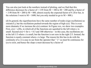 You can also just look at the numbers instead of plotting, and we find that this
difference decreases by a factor of ≈ 3.95 from M = 100 to M = 200 and by a factor of
≈ 3.98 from M = 200 to M = 400, almost exactly the expected factor of 4. (For fun, in
the solutions I went to M = 1600, but you only needed to go to M = 800.)
(d) In general, the eigenfunctions have the same number of nodes (sign oscillations) as
sin(nπx/L), but the oscillations pushed towards the region of high c(x). This is even
more dramatic if we increase the c(x) contrast. In Figure xxx, we show two examples.
First, c(x) = e20x, in which all of the functions are squished to the left where c is
small. Second c(x)=1 for x < 0.3 and 100 otherwise—in this case, the oscillations are
at the left 1/3 where c is small, but the function is not zero in the right 2/3. Instead, the
function is nearly constant where c is large. The reason for this has to do with the
continuity of u: it is easy to see from the operator that ' ' )' ' cu must be continuous for
(cu to exist, and hence the slope u must decrease by a factor of
mathsassignmenthelp.com
 